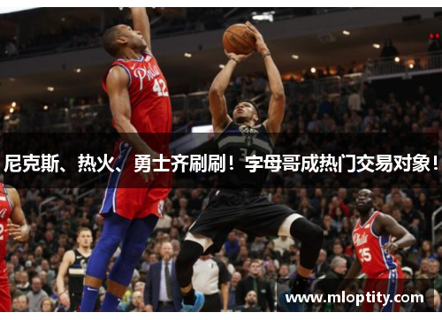 尼克斯、热火、勇士齐刷刷！字母哥成热门交易对象！